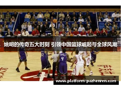姚明的传奇五大时刻 引领中国篮球崛起与全球风潮