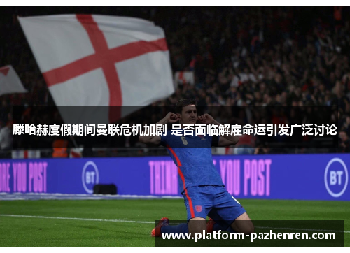 滕哈赫度假期间曼联危机加剧 是否面临解雇命运引发广泛讨论