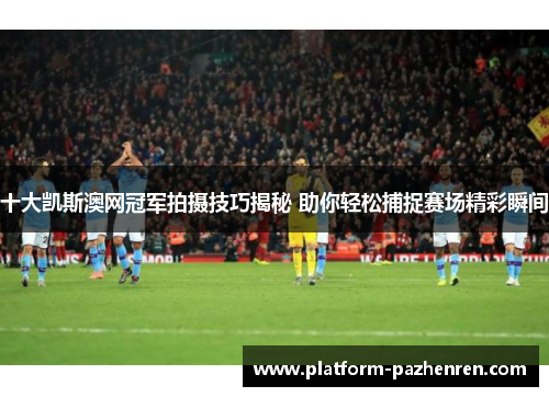 十大凯斯澳网冠军拍摄技巧揭秘 助你轻松捕捉赛场精彩瞬间