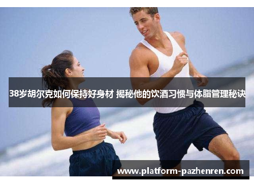 38岁胡尔克如何保持好身材 揭秘他的饮酒习惯与体脂管理秘诀