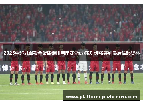 2025中超冠军投票聚焦泰山与申花激烈对决 谁将笑到最后捧起奖杯