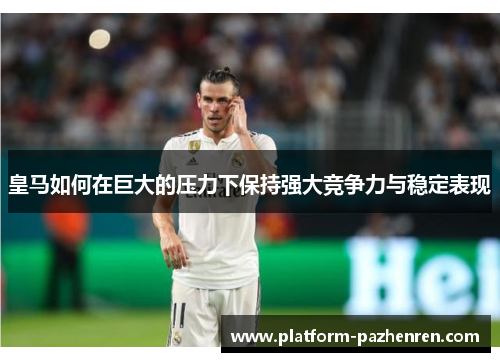 皇马如何在巨大的压力下保持强大竞争力与稳定表现