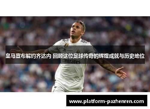 皇马宣布解约齐达内 回顾这位足球传奇的辉煌成就与历史地位