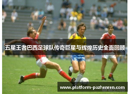 五星王者巴西足球队传奇巨星与辉煌历史全面回顾