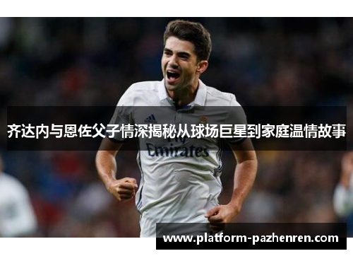 齐达内与恩佐父子情深揭秘从球场巨星到家庭温情故事