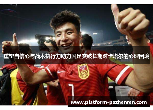 重塑自信心与战术执行力助力国足突破长期对卡塔尔的心理困境